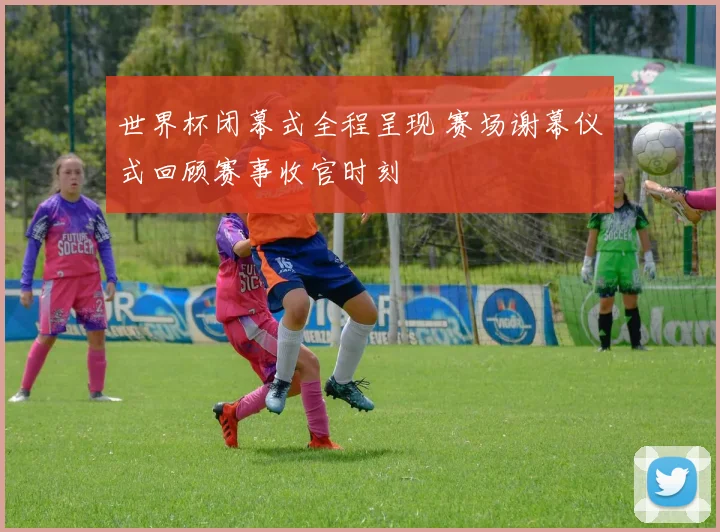 世界杯闭幕式全程呈现 赛场谢幕仪式回顾赛事收官时刻