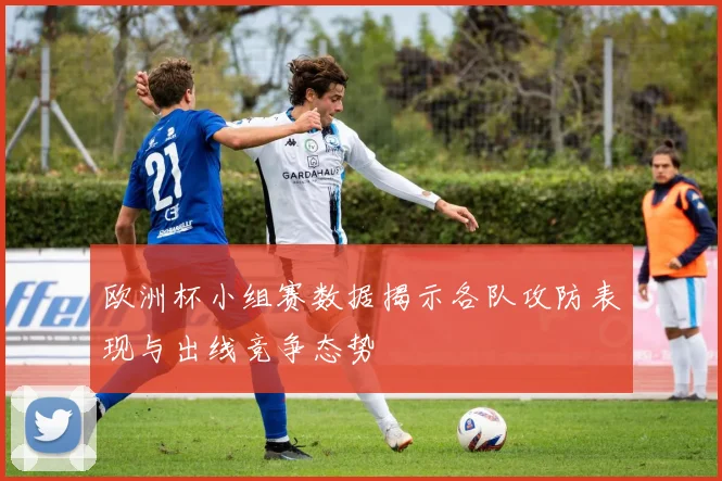 欧洲杯小组赛数据揭示各队攻防表现与出线竞争态势