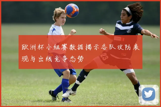 欧洲杯小组赛数据揭示各队攻防表现与出线竞争态势
