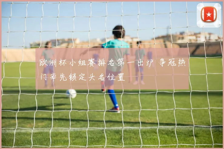 欧洲杯小组赛排名第一出炉 争冠热门率先锁定头名位置