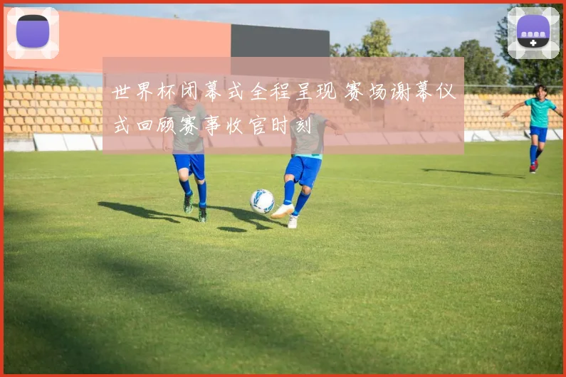 世界杯闭幕式全程呈现 赛场谢幕仪式回顾赛事收官时刻