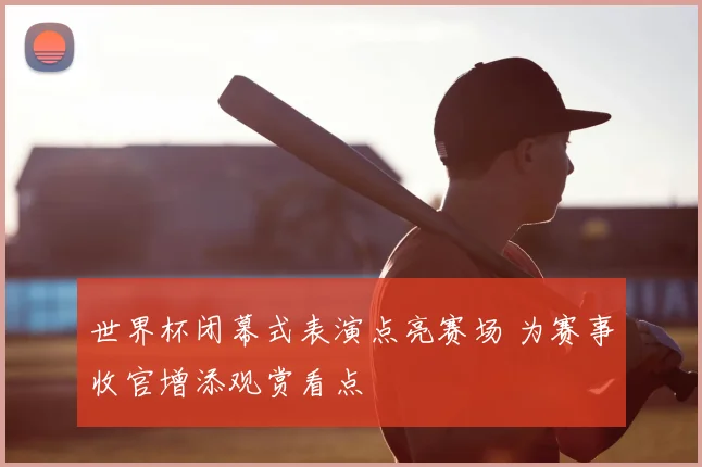 世界杯闭幕式表演点亮赛场 为赛事收官增添观赏看点