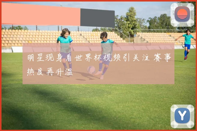 明星现身看世界杯视频引关注 赛事热度再升温