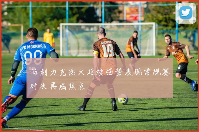马刺力克热火延续强势表现常规赛对决再成焦点